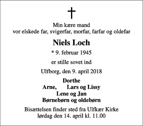 <p>Min kære mand vor elskede far, svigerfar, morfar, farfar og oldefar<br />Niels Loch<br />* 9. februar 1945<br />er stille sovet ind<br />Ulfborg, den 9. april 2018<br />Dorthe Arne, Lars og Lissy<br />Bisættelsen finder sted fra Ulfkær Kirke lørdag den 14. april kl. 11.00</p>