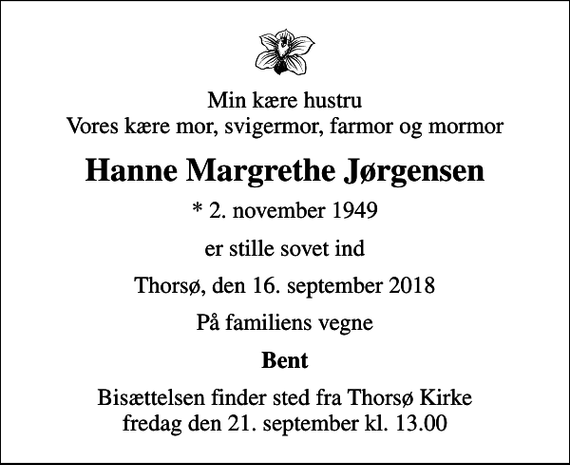 <p>Min kære hustru Vores kære mor, svigermor, farmor og mormor<br />Hanne Margrethe Jørgensen<br />* 2. november 1949<br />er stille sovet ind<br />Thorsø, den 16. september 2018<br />På familiens vegne<br />Bent<br />Bisættelsen finder sted fra Thorsø Kirke fredag den 21. september kl. 13.00</p>
