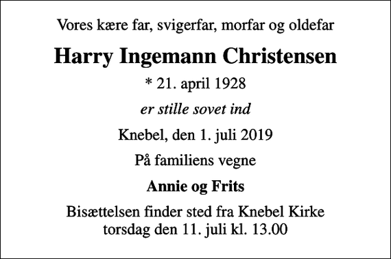 <p>Vores kære far, svigerfar, morfar og oldefar<br />Harry Ingemann Christensen<br />* 21. april 1928<br />er stille sovet ind<br />Knebel, den 1. juli 2019<br />På familiens vegne<br />Annie og Frits<br />Bisættelsen finder sted fra Knebel Kirke torsdag den 11. juli kl. 13.00</p>