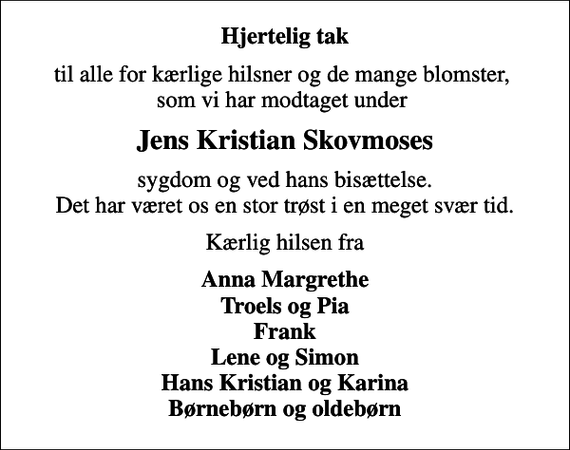 <p>Hjertelig tak<br />til alle for kærlige hilsner og de mange blomster, som vi har modtaget under<br />Jens Kristian Skovmoses<br />sygdom og ved hans bisættelse. Det har været os en stor trøst i en meget svær tid.<br />Kærlig hilsen fra<br />Anna Margrethe Troels og Pia Frank Lene og Simon Hans Kristian og Karina Børnebørn og oldebørn</p>