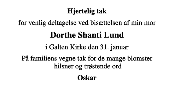 <p>Hjertelig tak<br />for venlig deltagelse ved bisættelsen af min mor<br />Dorthe Shanti Lund<br />i Galten Kirke den 31. januar<br />På familiens vegne tak for de mange blomster hilsner og trøstende ord<br />Oskar</p>