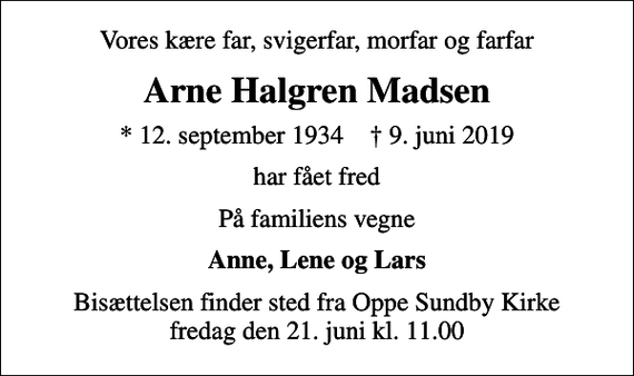 <p>Vores kære far, svigerfar, morfar og farfar<br />Arne Halgren Madsen<br />* 12. september 1934 ✝ 9. juni 2019<br />har fået fred<br />På familiens vegne<br />Anne, Lene og Lars<br />Bisættelsen finder sted fra Oppe Sundby Kirke fredag den 21. juni kl. 11.00</p>