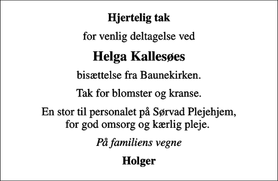 <p>Hjertelig tak<br />for venlig deltagelse ved<br />Helga Kallesøes<br />bisættelse fra Baunekirken.<br />Tak for blomster og kranse.<br />En stor til personalet på Sørvad Plejehjem, for god omsorg og kærlig pleje.<br />På familiens vegne<br />Holger</p>