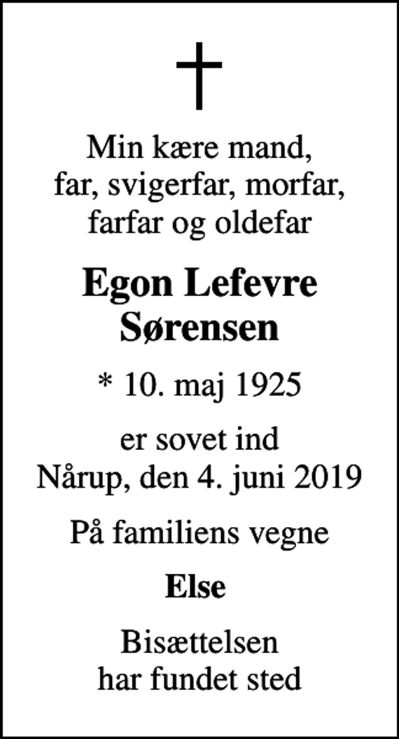 <p>Min kære mand, far, svigerfar, morfar, farfar og oldefar<br />Egon Lefevre Sørensen<br />* 10. maj 1925<br />er sovet ind Nårup, den 4. juni 2019<br />På familiens vegne<br />Else<br />Bisættelsen har fundet sted</p>