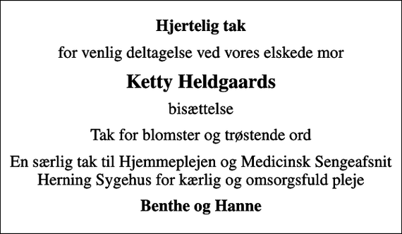 <p>Hjertelig tak<br />for venlig deltagelse ved vores elskede mor<br />Ketty Heldgaards<br />bisættelse<br />Tak for blomster og trøstende ord<br />En særlig tak til Hjemmeplejen og Medicinsk Sengeafsnit Herning Sygehus for kærlig og omsorgsfuld pleje<br />Benthe og Hanne</p>