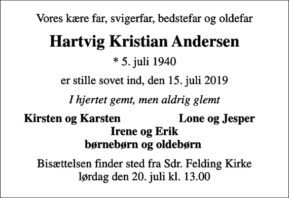 <p>Vores kære far, svigerfar, bedstefar og oldefar<br />Hartvig Kristian Andersen<br />* 5. juli 1940<br />er stille sovet ind, den 15. juli 2019<br />I hjertet gemt, men aldrig glemt<br />Kirsten og Karsten<br />Lone og Jesper<br />Bisættelsen finder sted fra Sdr. Felding Kirke lørdag den 20. juli kl. 13.00</p>
