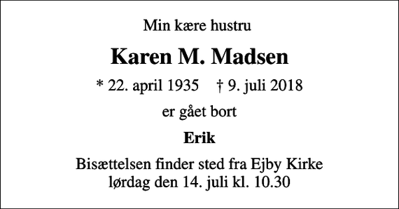 <p>Min kære hustru<br />Karen M. Madsen<br />* 22. april 1935 ✝ 9. juli 2018<br />er gået bort<br />Erik<br />Bisættelsen finder sted fra Ejby Kirke lørdag den 14. juli kl. 10.30</p>