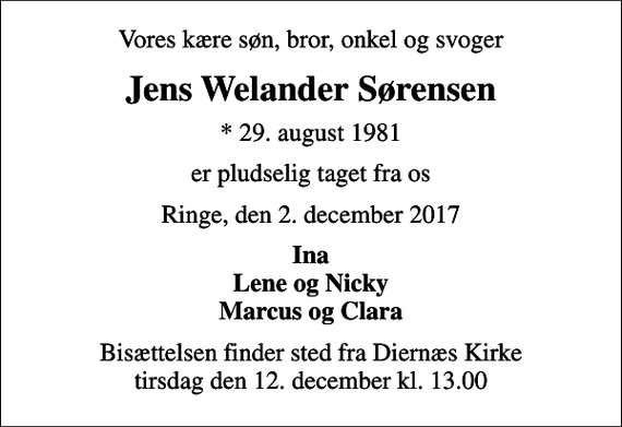 <p>Vores kære søn, bror, onkel og svoger<br />Jens Welander Sørensen<br />* 29. august 1981<br />er pludselig taget fra os<br />Ringe, den 2. december 2017<br />Ina Lene og Nicky Marcus og Clara<br />Bisættelsen finder sted fra Diernæs Kirke tirsdag den 12. december kl. 13.00</p>