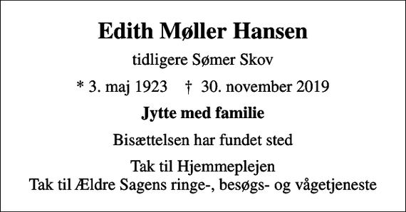 <p>Edith Møller Hansen<br />tidligere Sømer Skov<br />* 3. maj 1923 ✝ 30. november 2019<br />Jytte med familie<br />Bisættelsen har fundet sted<br />Tak til Hjemmeplejen Tak til Ældre Sagens ringe-, besøgs- og vågetjeneste</p>