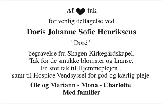 <p>Af tak<br />for venlig deltagelse ved<br />Doris Johanne Sofie Henriksens<br />&quot;Doré&quot;<br />begravelse fra Skagen Kirkegårdskapel. Tak for de smukke blomster og kranse. En stor tak til Hjemmeplejen , samt til Hospice Vendsyssel for god og kærlig pleje<br />Ole og Mariann - Mona - Charlotte Med familier</p>