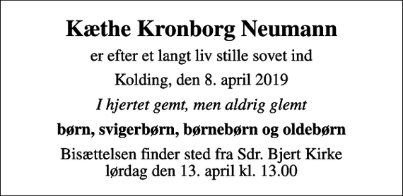 <p>Kæthe Kronborg Neumann<br />er efter et langt liv stille sovet ind<br />Kolding, den 8. april 2019<br />I hjertet gemt, men aldrig glemt<br />børn, svigerbørn, børnebørn og oldebørn<br />Bisættelsen finder sted fra Sdr. Bjert Kirke lørdag den 13. april kl. 13.00</p>