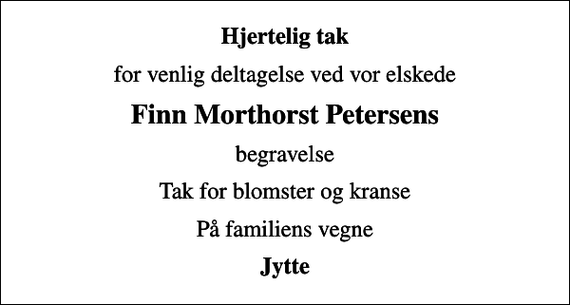 <p>Hjertelig tak<br />for venlig deltagelse ved vor elskede<br />Finn Morthorst Petersens<br />begravelse<br />Tak for blomster og kranse<br />På familiens vegne<br />Jytte</p>