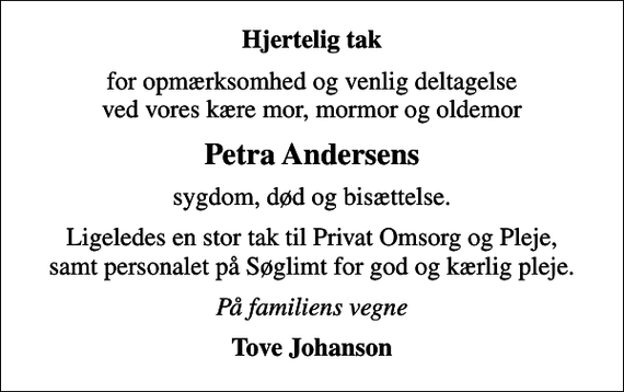 <p>Hjertelig tak<br />for opmærksomhed og venlig deltagelse ved vores kære mor, mormor og oldemor<br />Petra Andersens<br />sygdom, død og bisættelse.<br />Ligeledes en stor tak til Privat Omsorg og Pleje, samt personalet på Søglimt for god og kærlig pleje.<br />På familiens vegne<br />Tove Johanson</p>