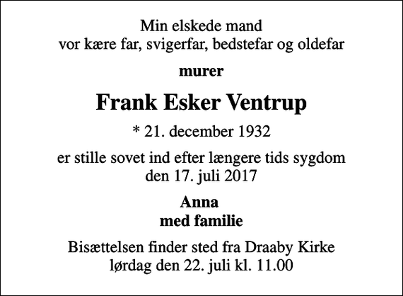<p>Min elskede mand vor kære far, svigerfar, bedstefar og oldefar<br />murer<br />Frank Esker Ventrup<br />* 21. december 1932<br />er stille sovet ind efter længere tids sygdom den 17. juli 2017<br />Anna med familie<br />Bisættelsen finder sted fra Draaby Kirke lørdag den 22. juli kl. 11.00</p>