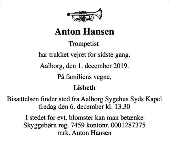 <p>Anton Hansen<br />Trompetist<br />har trukket vejret for sidste gang.<br />Aalborg, den 1. december 2019.<br />På familiens vegne,<br />Lisbeth<br />Bisættelsen finder sted fra Aalborg Sygehus Syds Kapel fredag den 6. december kl. 13.30<br />I stedet for evt. blomster kan man betænke Skyggebørn reg. 7459 kontonr. 0001287375 mrk. Anton Hansen</p>