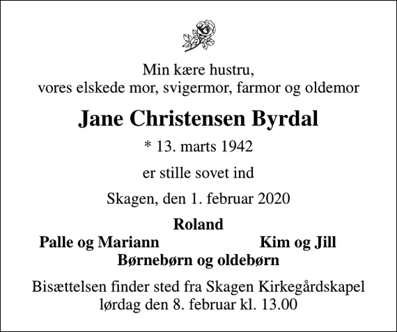 <p>Min kære hustru, vores elskede mor, svigermor, farmor og oldemor<br />Jane Christensen Byrdal<br />* 13. marts 1942<br />er stille sovet ind<br />Skagen, den 1. februar 2020<br />Roland<br />Palle og Mariann<br />Kim og Jill<br />Bisættelsen finder sted fra Skagen Kirkegårdskapel lørdag den 8. februar kl. 13.00</p>
