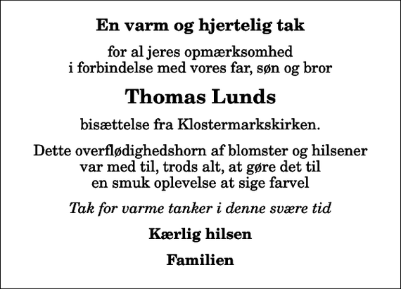 <p>En varm og hjertelig tak<br />for al jeres opmærksomhed i forbindelse med vores far, søn og bror<br />Thomas Lunds<br />bisættelse fra Klostermarkskirken.<br />Dette overflødighedshorn af blomster og hilsener var med til, trods alt, at gøre det til en smuk oplevelse at sige farvel<br />Tak for varme tanker i denne svære tid<br />Kærlig hilsen<br />Familien</p>