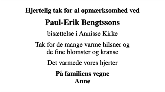 <p>Hjertelig tak for al opmærksomhed ved<br />Paul-Erik Bengtssons<br />bisættelse i Annisse Kirke<br />Tak for de mange varme hilsner og de fine blomster og kranse<br />Det varmede vores hjerter<br />På familiens vegne Anne</p>