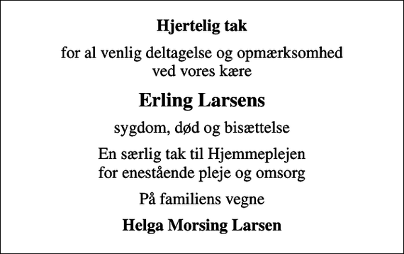 <p>Hjertelig tak<br />for al venlig deltagelse og opmærksomhed ved vores kære<br />Erling Larsens<br />sygdom, død og bisættelse<br />En særlig tak til Hjemmeplejen for enestående pleje og omsorg<br />På familiens vegne<br />Helga Morsing Larsen</p>