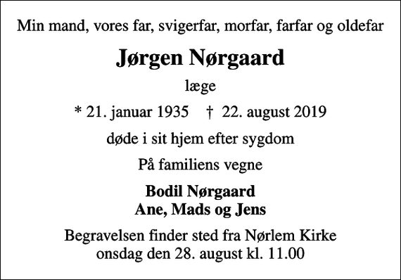 <p>Min mand, vores far, svigerfar, morfar, farfar og oldefar<br />Jørgen Nørgaard<br />læge<br />* 21. januar 1935 ✝ 22. august 2019<br />døde i sit hjem efter sygdom<br />På familiens vegne<br />Bodil Nørgaard Ane, Mads og Jens<br />Begravelsen finder sted fra Nørlem Kirke onsdag den 28. august kl. 11.00</p>