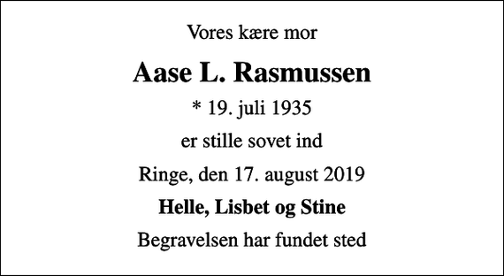 <p>Vores kære mor<br />Aase L. Rasmussen<br />* 19. juli 1935<br />er stille sovet ind<br />Ringe, den 17. august 2019<br />Helle, Lisbet og Stine<br />Begravelsen har fundet sted</p>