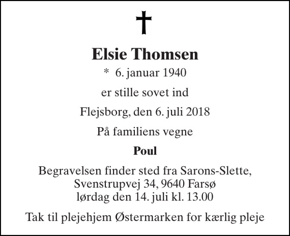 <p>Elsie Thomsen<br />*​ 6. januar 1940<br />er stille sovet ind<br />Flejsborg, den 6. juli 2018<br />På familiens vegne<br />Poul<br />Begravelsen finder sted fra Sarons-Slette, Svenstrupvej 34, 9640 Farsø lørdag den 14. juli kl. 13.00<br />Tak til plejehjem Østermarken for kærlig pleje</p>