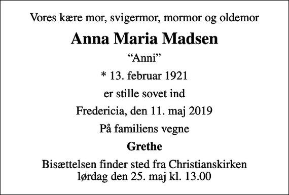 <p>Vores kære mor, svigermor, mormor og oldemor<br />Anna Maria Madsen<br />Anni<br />* 13. februar 1921<br />er stille sovet ind<br />Fredericia, den 11. maj 2019<br />På familiens vegne<br />Grethe<br />Bisættelsen finder sted fra Christianskirken lørdag den 25. maj kl. 13.00</p>