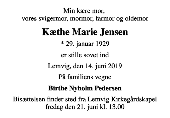 <p>Min kære mor, vores svigermor, mormor, farmor og oldemor<br />Kæthe Marie Jensen<br />* 29. januar 1929<br />er stille sovet ind<br />Lemvig, den 14. juni 2019<br />På familiens vegne<br />Birthe Nyholm Pedersen<br />Bisættelsen finder sted fra Lemvig Kirkegårdskapel fredag den 21. juni kl. 13.00</p>