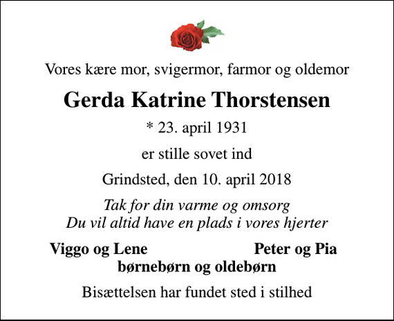 <p>Vores kære mor, svigermor, farmor og oldemor<br />Gerda Katrine Thorstensen<br />* 23. april 1931<br />er stille sovet ind<br />Grindsted, den 10. april 2018<br />Tak for din varme og omsorg Du vil altid have en plads i vores hjerter<br />Viggo og Lene<br />Peter og Pia<br />Bisættelsen har fundet sted i stilhed</p>