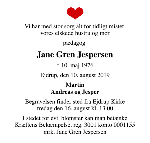 <p>Vi har med stor sorg alt for tidligt mistet vores elskede hustru og mor<br />pædagog<br />Jane Gren Jespersen<br />* 10. maj 1976<br />Ejdrup, den 10. august 2019<br />Martin Andreas og Jesper<br />Begravelsen finder sted fra Ejdrup Kirke fredag den 16. august kl. 13.00<br />I stedet for evt. blomster kan man betænke<br />Kræftens Bekæmpelse reg.3001konto0001155mrk. Jane Gren<br />Jespersen</p>