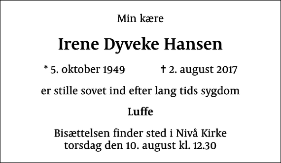 <p>Min kære<br />Irene Dyveke Hansen<br />* 5. oktober 1949 ✝ 2. august 2017<br />er stille sovet ind efter lang tids sygdom<br />Luffe<br />Bisættelsen finder sted i Nivå Kirke torsdag den 10. august kl. 12.30</p>