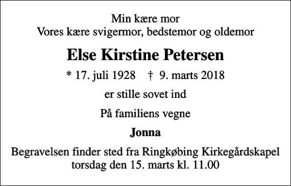 <p>Min kære mor Vores kære svigermor, bedstemor og oldemor<br />Else Kirstine Petersen<br />* 17. juli 1928 ✝ 9. marts 2018<br />er stille sovet ind<br />På familiens vegne<br />Jonna<br />Begravelsen finder sted fra Ringkøbing Kirkegårdskapel torsdag den 15. marts kl. 11.00</p>