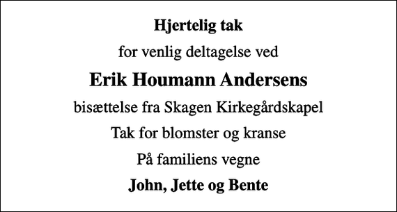 <p>Hjertelig tak<br />for venlig deltagelse ved<br />Erik Houmann Andersens<br />bisættelse fra Skagen Kirkegårdskapel<br />Tak for blomster og kranse<br />På familiens vegne<br />John, Jette og Bente</p>