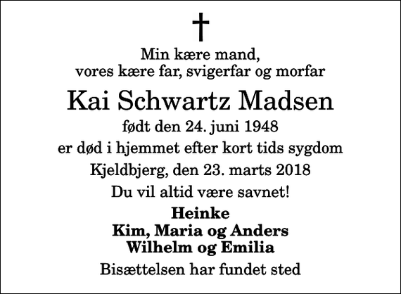 <p>Min kære mand, vores kære far, svigerfar og morfar<br />Kai Schwartz Madsen<br />født den 24. juni 1948<br />er død i hjemmet efter kort tids sygdom<br />Kjeldbjerg, den 23. marts 2018<br />Du vil altid være savnet!<br />Heinke Kim, Maria og Anders Wilhelm og Emilia<br />Bisættelsen har fundet sted</p>