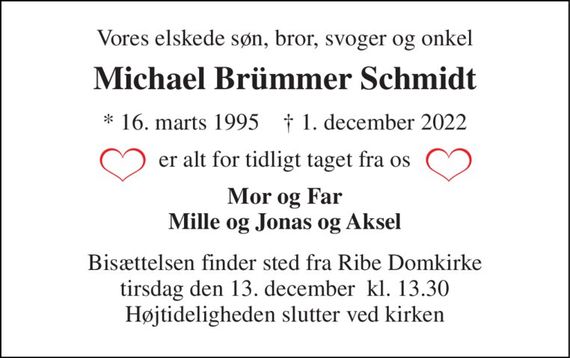 Vores elskede søn, bror, svoger og onkel 
Michael Brümmer Schmidt 
*&#x200B; 16. marts 1995&#x200B;    &#x2020;&#x200B; 1. december 2022 
er alt for tidligt taget fra os 
Mor og Far Mille og Jonas og Aksel 
Bisættelsen&#x200B; finder sted fra Ribe Domkirke&#x200B; tirsdag den 13. december  kl. 13.30 Højtideligheden slutter ved kirken