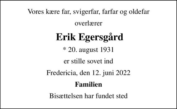 Vores kære far, svigerfar, farfar og oldefar
overlærer
 Erik Egersgård
* 20. august 1931
er stille sovet ind
Fredericia, den 12. juni 2022
Familien
Bisættelsen har fundet sted