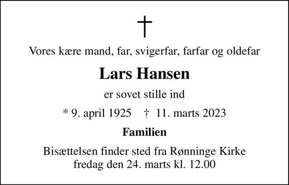 Vores kære mand, far, svigerfar, farfar og oldefar
Lars Hansen
er sovet stille ind
* 9. april 1925    &#x271d; 11. marts 2023
Familien
Bisættelsen finder sted fra Rønninge Kirke  fredag den 24. marts kl. 12.00