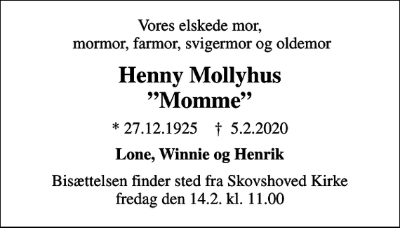 <p>Vores elskede mor, mormor, farmor, svigermor og oldemor<br />Henny Mollyhus Momme<br />* 27.12.1925 ✝ 5.2.2020<br />Lone, Winnie og Henrik<br />Bisættelsen finder sted fra Skovshoved Kirke fredag den 14.2. kl. 11.00</p>