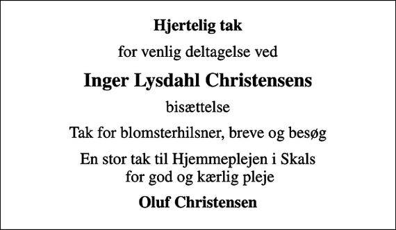 <p>Hjertelig tak<br />for venlig deltagelse ved<br />Inger Lysdahl Christensens<br />bisættelse<br />Tak for blomsterhilsner, breve og besøg<br />En stor tak til Hjemmeplejen i Skals for god og kærlig pleje<br />Oluf Christensen</p>