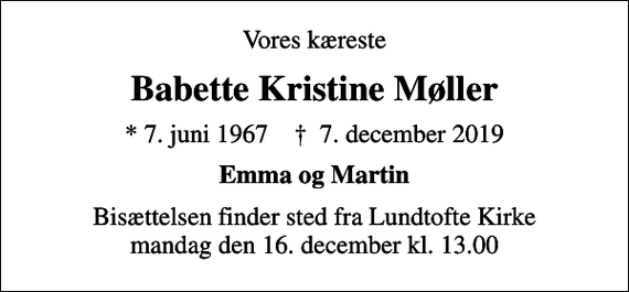 <p>Vores kæreste<br />Babette Kristine Møller<br />* 7. juni 1967 ✝ 7. december 2019<br />Emma og Martin<br />Bisættelsen finder sted fra Lundtofte Kirke mandag den 16. december kl. 13.00</p>
