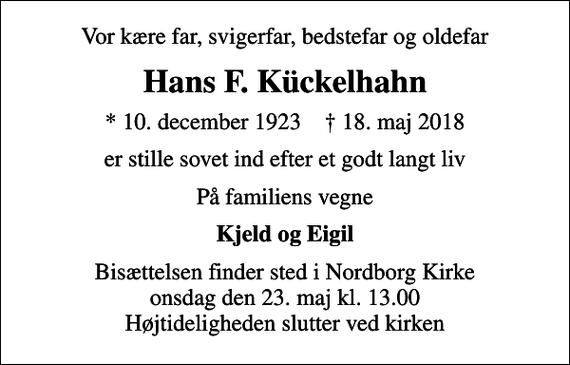 <p>Vor kære far, svigerfar, bedstefar og oldefar<br />Hans F. Kückelhahn<br />* 10. december 1923 ✝ 18. maj 2018<br />er stille sovet ind efter et godt langt liv<br />På familiens vegne<br />Kjeld og Eigil<br />Bisættelsen finder sted i Nordborg Kirke onsdag den 23. maj kl. 13.00 Højtideligheden slutter ved kirken</p>