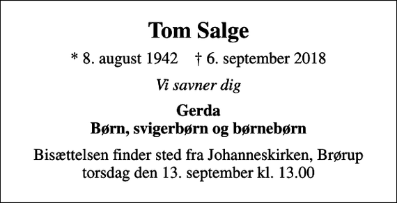 <p>Tom Salge<br />* 8. august 1942 ✝ 6. september 2018<br />Vi savner dig<br />Gerda Børn, svigerbørn og børnebørn<br />Bisættelsen finder sted fra Johanneskirken, Brørup torsdag den 13. september kl. 13.00</p>