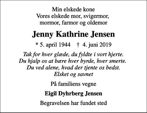 <p>Min elskede kone Vores elskede mor, svigermor, mormor, farmor og oldemor<br />Jenny Kathrine Jensen<br />* 5. april 1944 ✝ 4. juni 2019<br />Tak for hver glæde, du fyldte i vort hjerte. Du hjalp os at bære hver byrde, hver smerte. Du ved alene, hvad der tjente os bedst. Elsket og savnet<br />På familiens vegne<br />Eigil Dyhrberg Jensen<br />Begravelsen har fundet sted</p>