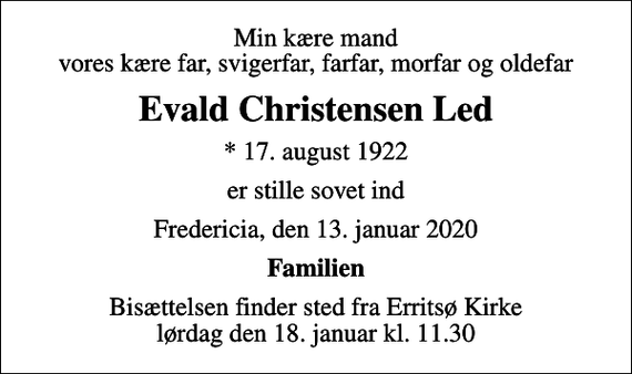 <p>Min kære mand vores kære far, svigerfar, farfar, morfar og oldefar<br />Evald Christensen Led<br />* 17. august 1922<br />er stille sovet ind<br />Fredericia, den 13. januar 2020<br />Familien<br />Bisættelsen finder sted fra Erritsø Kirke lørdag den 18. januar kl. 11.30</p>