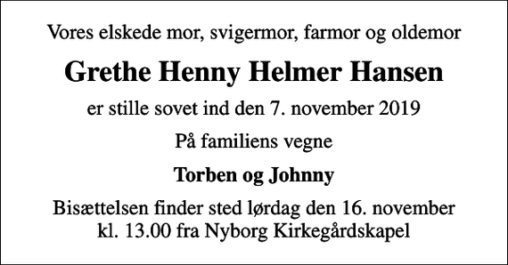 <p>Vores elskede mor, svigermor, farmor og oldemor<br />Grethe Henny Helmer Hansen<br />er stille sovet ind den 7. november 2019<br />På familiens vegne<br />Torben og Johnny<br />Bisættelsen finder sted lørdag den 16. november kl. 13.00 fra Nyborg Kirkegårdskapel</p>