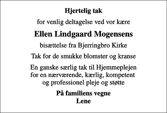 <p>Hjertelig tak<br />for venlig deltagelse ved vor kære<br />Ellen Lindgaard Mogensens<br />bisættelse fra Bjerringbro Kirke<br />Tak for de smukke blomster og kranse<br />En ganske særlig tak til Hjemmeplejen for en nærværende, kærlig, kompetent og professionel pleje og støtte<br />På familiens vegne Lene</p>