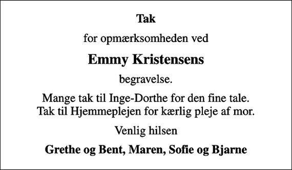 <p>Tak<br />for opmærksomheden ved<br />Emmy Kristensens<br />begravelse.<br />Mange tak til Inge-Dorthe for den fine tale. Tak til Hjemmeplejen for kærlig pleje af mor.<br />Venlig hilsen<br />Grethe og Bent, Maren, Sofie og Bjarne</p>