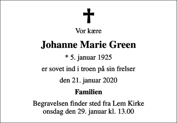 <p>Vor kære<br />Johanne Marie Green<br />* 5. januar 1925<br />er sovet ind i troen på sin frelser<br />den 21. januar 2020<br />Familien<br />Begravelsen finder sted fra Lem Kirke onsdag den 29. januar kl. 13.00</p>