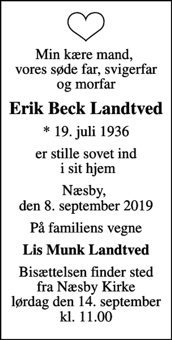 <p>Min kære mand, vores søde far, svigerfar og morfar<br />Erik Beck Landtved<br />* 19. juli 1936<br />er stille sovet ind i sit hjem<br />Næsby, den 8. september 2019<br />På familiens vegne<br />Lis Munk Landtved<br />Bisættelsen finder sted fra Næsby Kirke lørdag den 14. september kl. 11.00</p>
