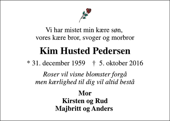 <p>Vi har mistet min kære søn, vores kære bror, svoger og morbror<br />Kim Husted Pedersen<br />* 31. december 1959 ✝ 5. oktober 2016<br />Roser vil visne blomster forgå men kærlighed til dig vil altid bestå<br />Mor Kirsten og Rud Majbritt og Anders</p>